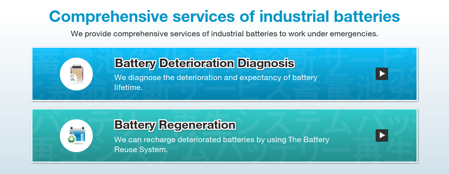 The comprehensive services of industrial batteries: Battery Deterioration Diagnosis: We diagnose degree of the deterioration and life expectancy of batteries. Battery Regeneration: We make deteriorated batteries rechargeable by using the Battery Rerse System.